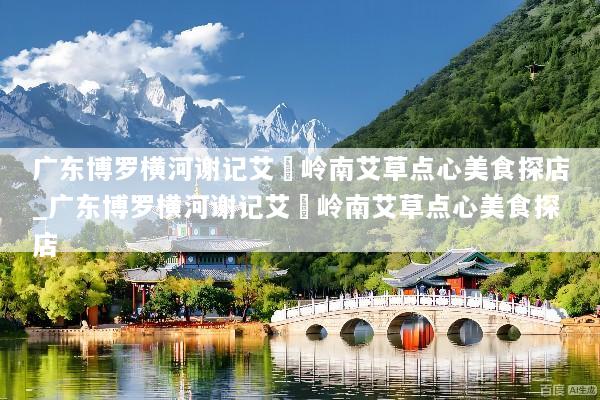 广东博罗横河谢记艾粄岭南艾草点心美食探店_广东博罗横河谢记艾粄岭南艾草点心美食探店