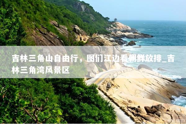 吉林三角山自由行，图们江边看朝鲜放排_吉林三角湾风景区
