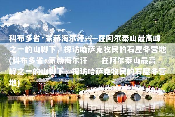 科布多省·蒙赫海尔汗——在阿尔泰山最高峰之一的山脚下，探访哈萨克牧民的石屋冬营地(科布多省·蒙赫海尔汗——在阿尔泰山最高峰之一的山脚下，探访哈萨克牧民的石屋冬营地)