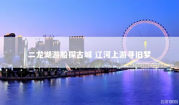 二龙湖游船探古城 辽河上游寻旧梦