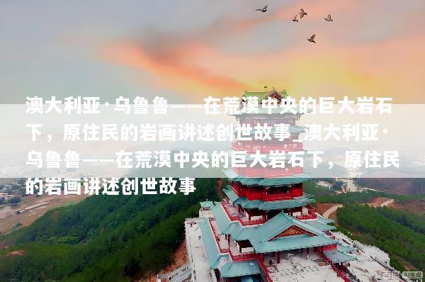 澳大利亚·乌鲁鲁——在荒漠中央的巨大岩石下，原住民的岩画讲述创世故事_澳大利亚·乌鲁鲁——在荒漠中央的巨大岩石下，原住民的岩画讲述创世故事
