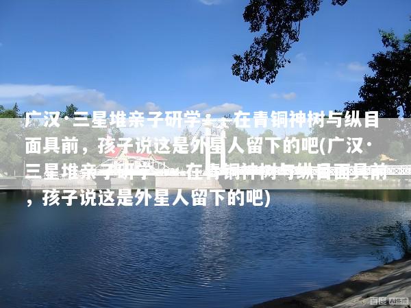 广汉·三星堆亲子研学——在青铜神树与纵目面具前，孩子说这是外星人留下的吧(广汉·三星堆亲子研学——在青铜神树与纵目面具前，孩子说这是外星人留下的吧)