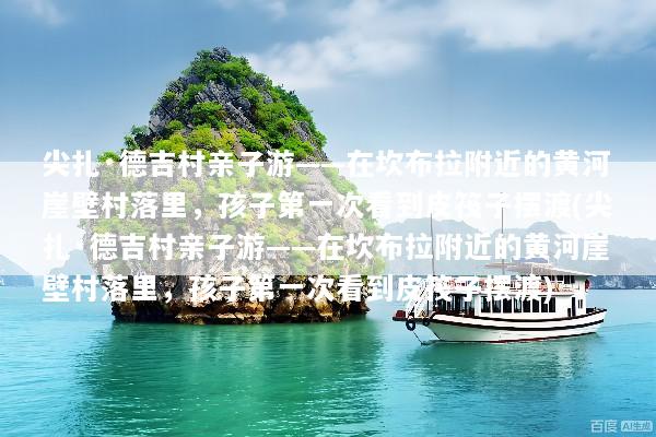尖扎·德吉村亲子游——在坎布拉附近的黄河崖壁村落里，孩子第一次看到皮筏子摆渡(尖扎·德吉村亲子游——在坎布拉附近的黄河崖壁村落里，孩子第一次看到皮筏子摆渡)