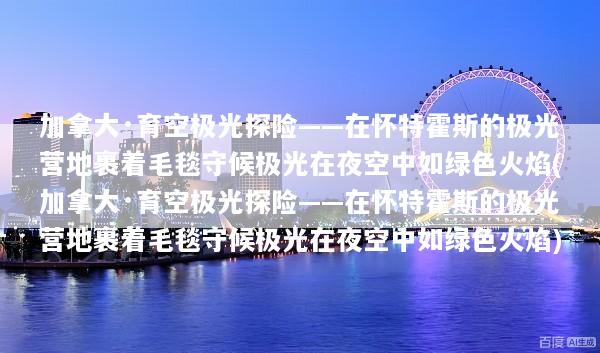 加拿大·育空极光探险——在怀特霍斯的极光营地裹着毛毯守候极光在夜空中如绿色火焰(加拿大·育空极光探险——在怀特霍斯的极光营地裹着毛毯守候极光在夜空中如绿色火焰)
