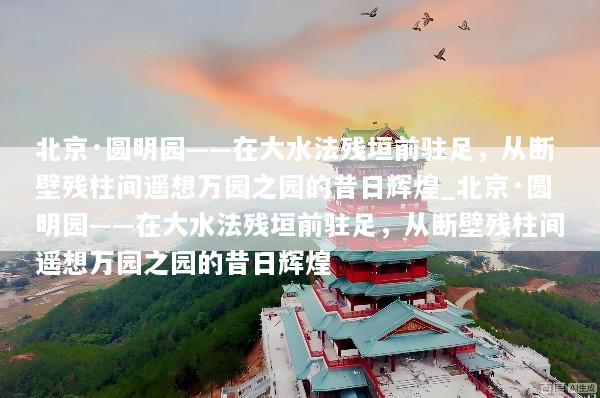 北京·圆明园——在大水法残垣前驻足，从断壁残柱间遥想万园之园的昔日辉煌_北京·圆明园——在大水法残垣前驻足，从断壁残柱间遥想万园之园的昔日辉煌