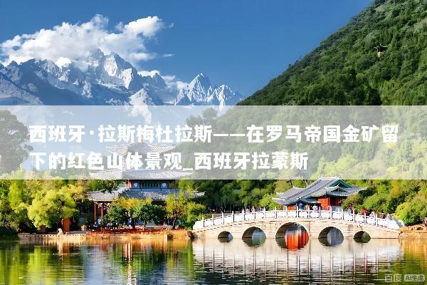 西班牙·拉斯梅杜拉斯——在罗马帝国金矿留下的红色山体景观_西班牙拉蒙斯