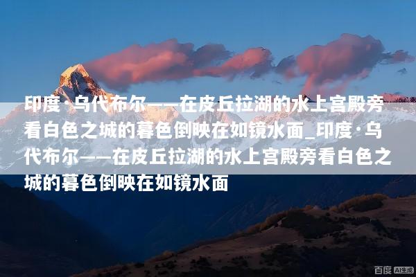 印度·乌代布尔——在皮丘拉湖的水上宫殿旁看白色之城的暮色倒映在如镜水面_印度·乌代布尔——在皮丘拉湖的水上宫殿旁看白色之城的暮色倒映在如镜水面