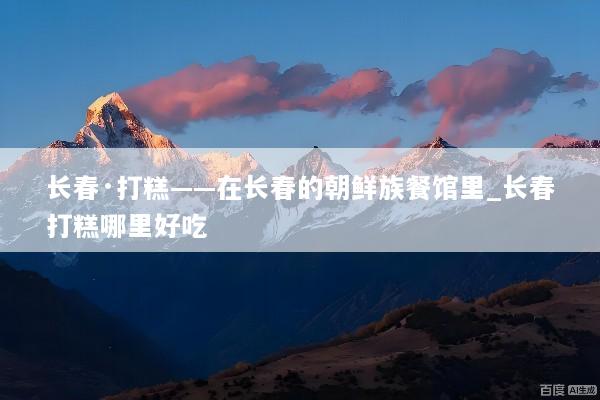 长春·打糕——在长春的朝鲜族餐馆里_长春打糕哪里好吃