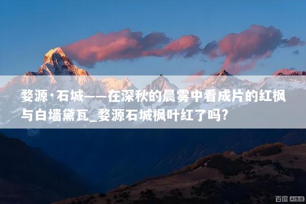 婺源·石城——在深秋的晨雾中看成片的红枫与白墙黛瓦_婺源石城枫叶红了吗?