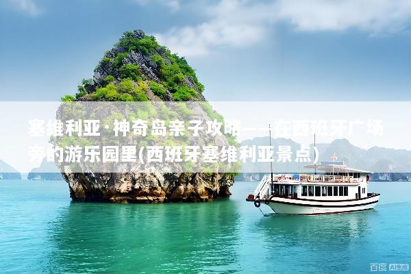塞维利亚·神奇岛亲子攻略——在西班牙广场旁的游乐园里(西班牙塞维利亚景点)