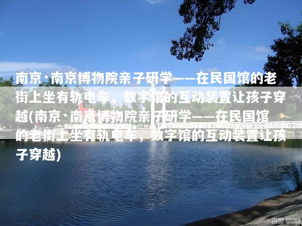 南京·南京博物院亲子研学——在民国馆的老街上坐有轨电车，数字馆的互动装置让孩子穿越(南京·南京博物院亲子研学——在民国馆的老街上坐有轨电车，数字馆的互动装置让孩子穿越)