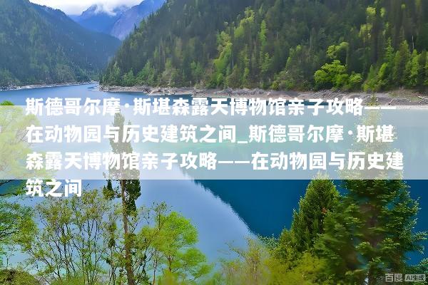 斯德哥尔摩·斯堪森露天博物馆亲子攻略——在动物园与历史建筑之间_斯德哥尔摩·斯堪森露天博物馆亲子攻略——在动物园与历史建筑之间