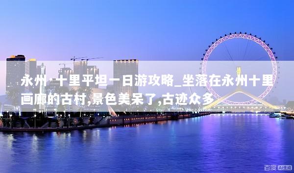永州·十里平坦一日游攻略_坐落在永州十里画廊的古村,景色美呆了,古迹众多