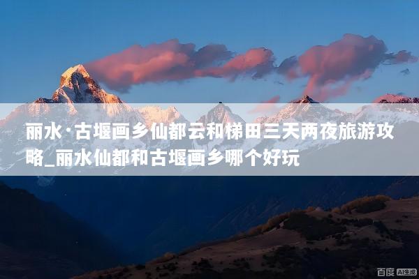 丽水·古堰画乡仙都云和梯田三天两夜旅游攻略_丽水仙都和古堰画乡哪个好玩
