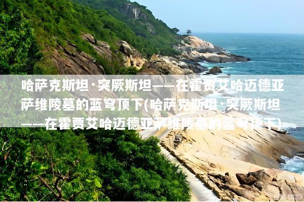 哈萨克斯坦·突厥斯坦——在霍贾艾哈迈德亚萨维陵墓的蓝穹顶下(哈萨克斯坦·突厥斯坦——在霍贾艾哈迈德亚萨维陵墓的蓝穹顶下)