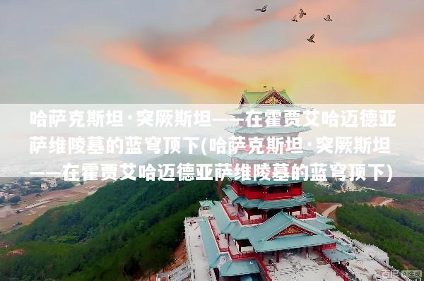 哈萨克斯坦·突厥斯坦——在霍贾艾哈迈德亚萨维陵墓的蓝穹顶下(哈萨克斯坦·突厥斯坦——在霍贾艾哈迈德亚萨维陵墓的蓝穹顶下)