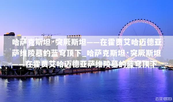 哈萨克斯坦·突厥斯坦——在霍贾艾哈迈德亚萨维陵墓的蓝穹顶下_哈萨克斯坦·突厥斯坦——在霍贾艾哈迈德亚萨维陵墓的蓝穹顶下