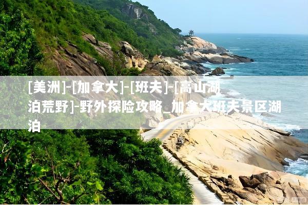 [美洲]-[加拿大]-[班夫]-[高山湖泊荒野]-野外探险攻略_加拿大班夫景区湖泊